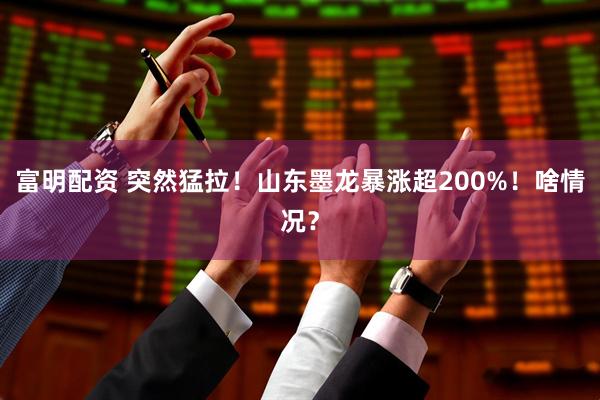 富明配资 突然猛拉！山东墨龙暴涨超200%！啥情况？