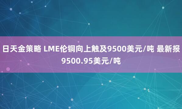 日天金策略 LME伦铜向上触及9500美元/吨 最新报9500.95美元/吨