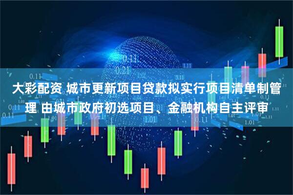 大彩配资 城市更新项目贷款拟实行项目清单制管理 由城市政府初选项目、金融机构自主评审