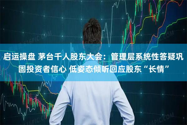启运操盘 茅台千人股东大会：管理层系统性答疑巩固投资者信心 低姿态倾听回应股东“长情”