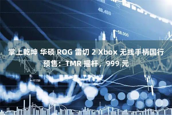 掌上乾坤 华硕 ROG 雷切 2 Xbox 无线手柄国行预售：TMR 摇杆，999 元