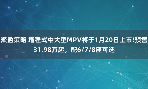 聚盈策略 增程式中大型MPV将于1月20日上市!预售31.98万起，配6/7/8座可选