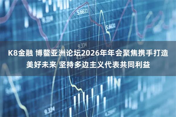 K8金融 博鳌亚洲论坛2026年年会聚焦携手打造美好未来 坚持多边主义代表共同利益