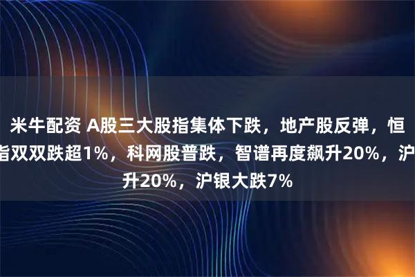 米牛配资 A股三大股指集体下跌，地产股反弹，恒指、恒科指双双跌超1%，科网股普跌，智谱再度飙升20%，沪银大跌7%