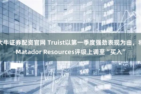 大牛证券配资官网 Truist以第一季度强劲表现为由，将Matador Resources评级上调至“买入”